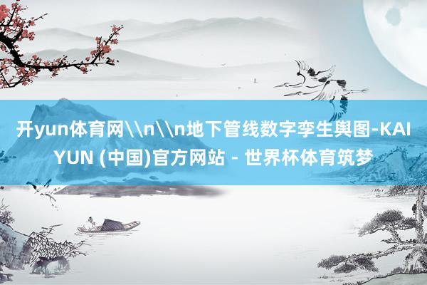 开yun体育网\n\n地下管线数字孪生舆图-KAIYUN (中国)官方网站 - 世界杯体育筑梦