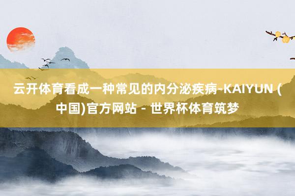 云开体育看成一种常见的内分泌疾病-KAIYUN (中国)官方网站 - 世界杯体育筑梦