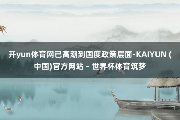 开yun体育网已高潮到国度政策层面-KAIYUN (中国)官方网站 - 世界杯体育筑梦