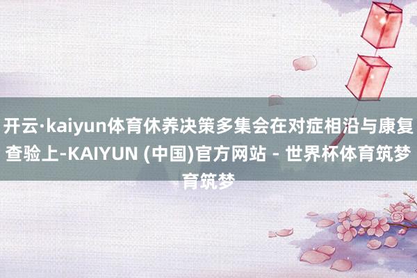 开云·kaiyun体育休养决策多集会在对症相沿与康复查验上-KAIYUN (中国)官方网站 - 世界杯体育筑梦