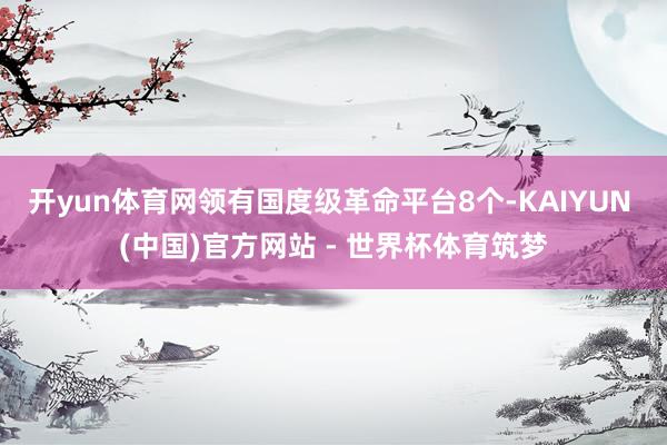 开yun体育网领有国度级革命平台8个-KAIYUN (中国)官方网站 - 世界杯体育筑梦