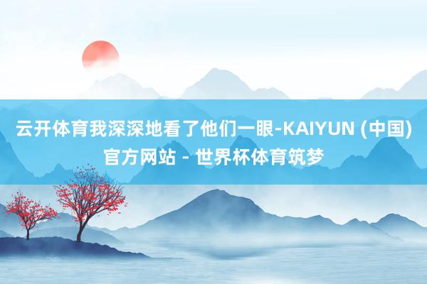 云开体育我深深地看了他们一眼-KAIYUN (中国)官方网站 - 世界杯体育筑梦