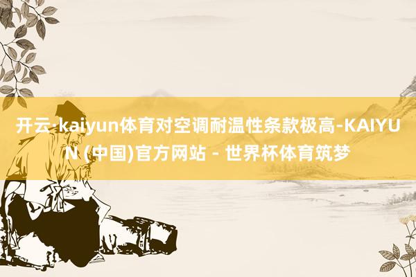 开云·kaiyun体育对空调耐温性条款极高-KAIYUN (中国)官方网站 - 世界杯体育筑梦