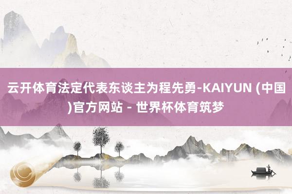 云开体育法定代表东谈主为程先勇-KAIYUN (中国)官方网站 - 世界杯体育筑梦