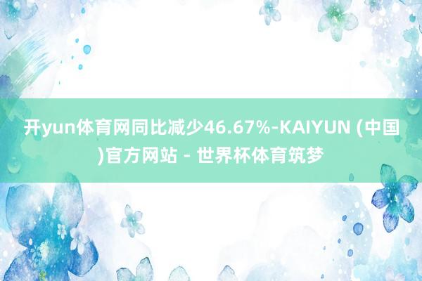 开yun体育网同比减少46.67%-KAIYUN (中国)官方网站 - 世界杯体育筑梦