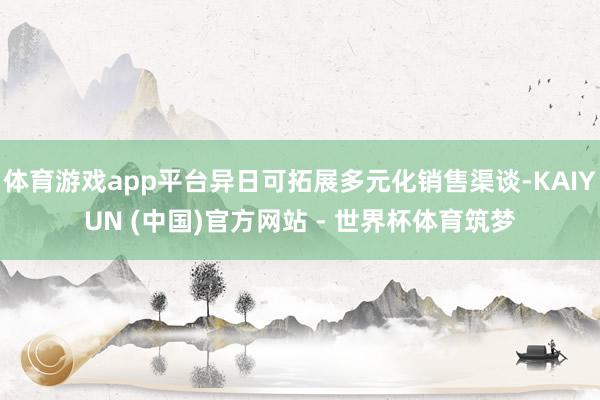 体育游戏app平台异日可拓展多元化销售渠谈-KAIYUN (中国)官方网站 - 世界杯体育筑梦
