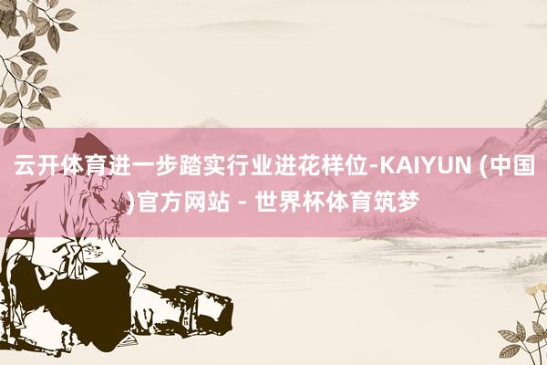 云开体育进一步踏实行业进花样位-KAIYUN (中国)官方网站 - 世界杯体育筑梦