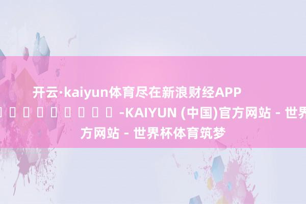 开云·kaiyun体育尽在新浪财经APP            													-KAIYUN (中国)官方网站 - 世界杯体育筑梦
