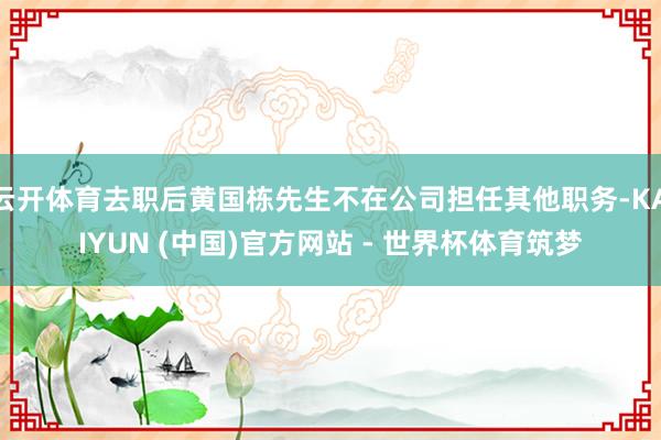 云开体育去职后黄国栋先生不在公司担任其他职务-KAIYUN (中国)官方网站 - 世界杯体育筑梦