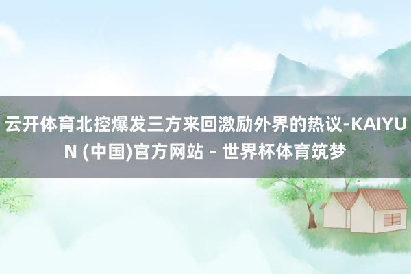 云开体育北控爆发三方来回激励外界的热议-KAIYUN (中国)官方网站 - 世界杯体育筑梦