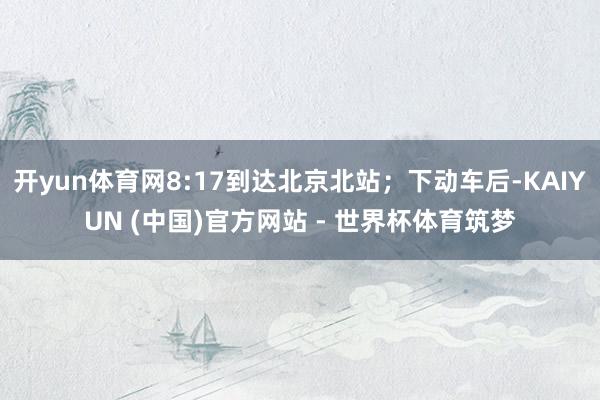 开yun体育网8:17到达北京北站；下动车后-KAIYUN (中国)官方网站 - 世界杯体育筑梦