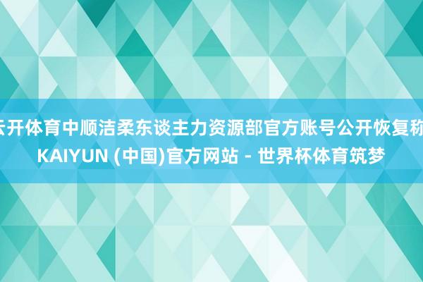 云开体育中顺洁柔东谈主力资源部官方账号公开恢复称-KAIYUN (中国)官方网站 - 世界杯体育筑梦