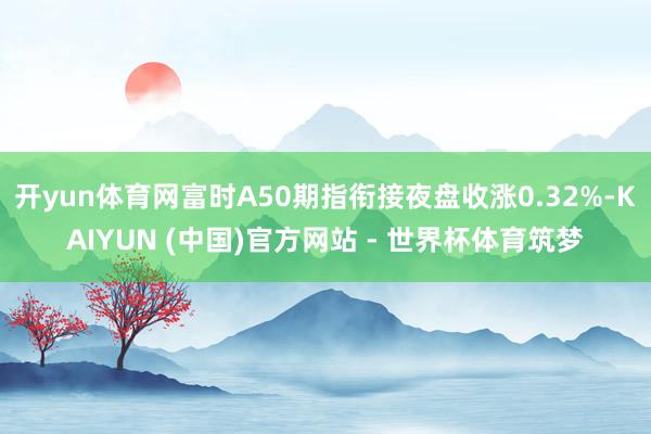 开yun体育网富时A50期指衔接夜盘收涨0.32%-KAIYUN (中国)官方网站 - 世界杯体育筑梦