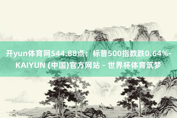 开yun体育网544.88点；标普500指数跌0.64%-KAIYUN (中国)官方网站 - 世界杯体育筑梦