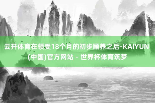 云开体育在领受18个月的初步颐养之后-KAIYUN (中国)官方网站 - 世界杯体育筑梦