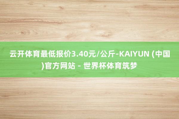 云开体育最低报价3.40元/公斤-KAIYUN (中国)官方网站 - 世界杯体育筑梦