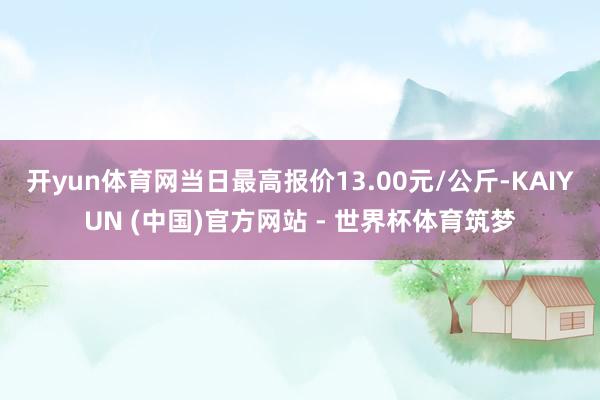 开yun体育网当日最高报价13.00元/公斤-KAIYUN (中国)官方网站 - 世界杯体育筑梦