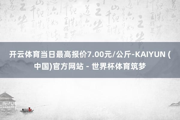 开云体育当日最高报价7.00元/公斤-KAIYUN (中国)官方网站 - 世界杯体育筑梦