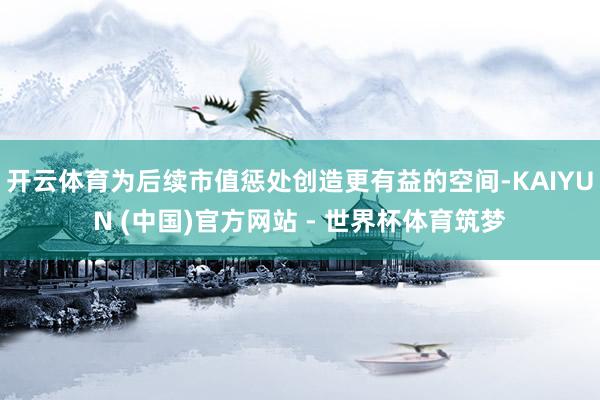 开云体育为后续市值惩处创造更有益的空间-KAIYUN (中国)官方网站 - 世界杯体育筑梦