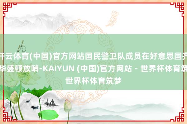 开云体育(中国)官方网站国民警卫队成员在好意思国齐门华盛顿放哨-KAIYUN (中国)官方网站 - 世界杯体育筑梦