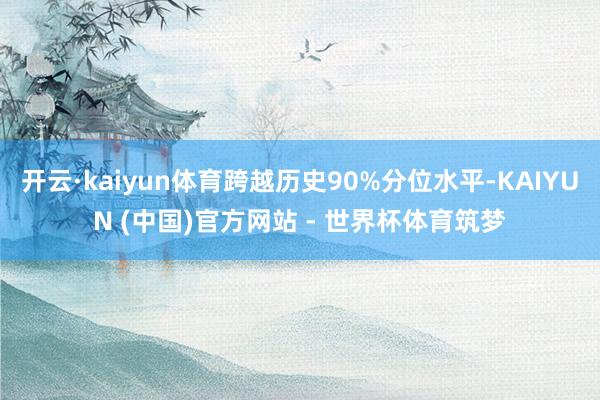 开云·kaiyun体育跨越历史90%分位水平-KAIYUN (中国)官方网站 - 世界杯体育筑梦