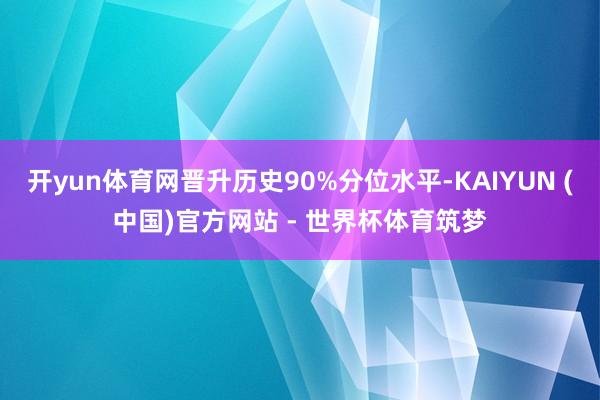 开yun体育网晋升历史90%分位水平-KAIYUN (中国)官方网站 - 世界杯体育筑梦