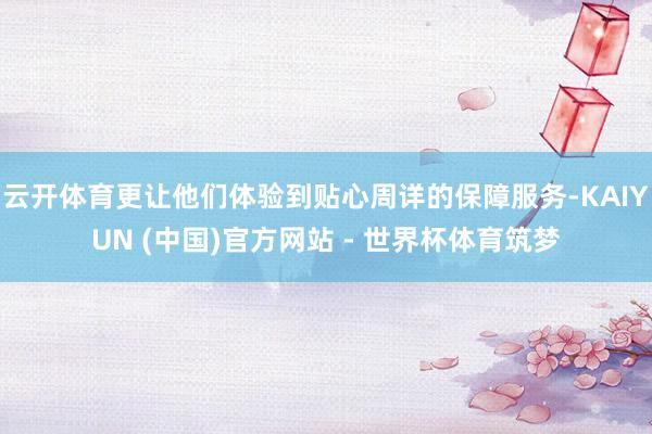 云开体育更让他们体验到贴心周详的保障服务-KAIYUN (中国)官方网站 - 世界杯体育筑梦