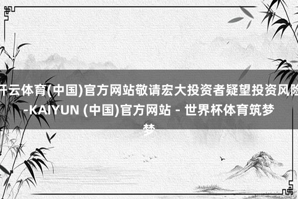 开云体育(中国)官方网站敬请宏大投资者疑望投资风险-KAIYUN (中国)官方网站 - 世界杯体育筑梦