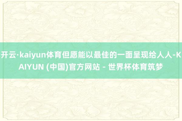 开云·kaiyun体育但愿能以最佳的一面呈现给人人-KAIYUN (中国)官方网站 - 世界杯体育筑梦