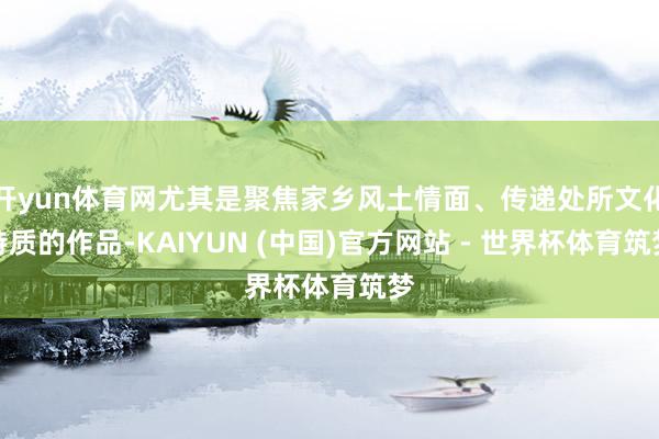 开yun体育网尤其是聚焦家乡风土情面、传递处所文化特质的作品-KAIYUN (中国)官方网站 - 世界杯体育筑梦