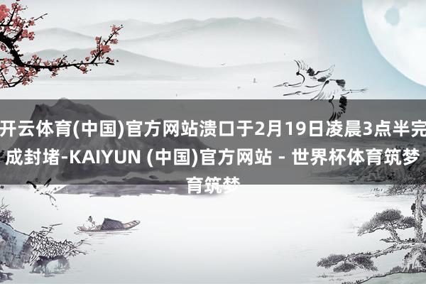 开云体育(中国)官方网站溃口于2月19日凌晨3点半完成封堵-KAIYUN (中国)官方网站 - 世界杯体育筑梦
