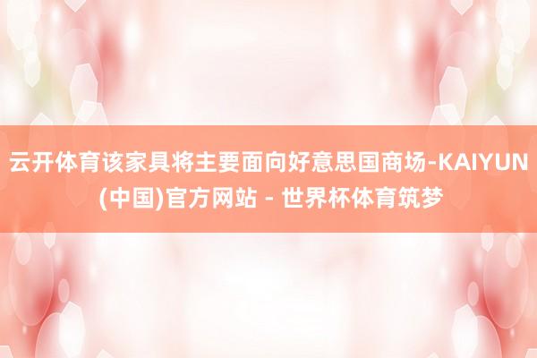云开体育该家具将主要面向好意思国商场-KAIYUN (中国)官方网站 - 世界杯体育筑梦