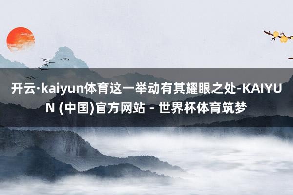 开云·kaiyun体育这一举动有其耀眼之处-KAIYUN (中国)官方网站 - 世界杯体育筑梦