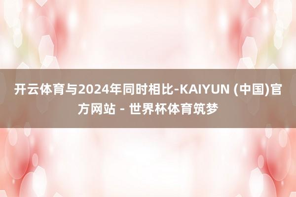开云体育与2024年同时相比-KAIYUN (中国)官方网站 - 世界杯体育筑梦