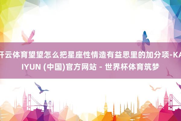 开云体育望望怎么把星座性情造有益思里的加分项-KAIYUN (中国)官方网站 - 世界杯体育筑梦