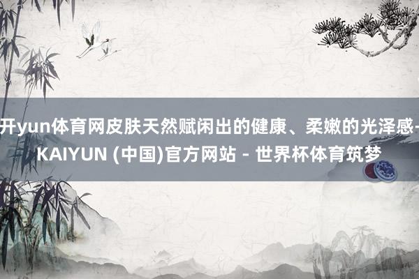 开yun体育网皮肤天然赋闲出的健康、柔嫩的光泽感-KAIYUN (中国)官方网站 - 世界杯体育筑梦