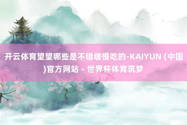 开云体育望望哪些是不错缓慢吃的-KAIYUN (中国)官方网站 - 世界杯体育筑梦