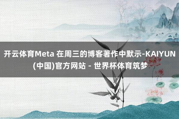 开云体育Meta 在周三的博客著作中默示-KAIYUN (中国)官方网站 - 世界杯体育筑梦