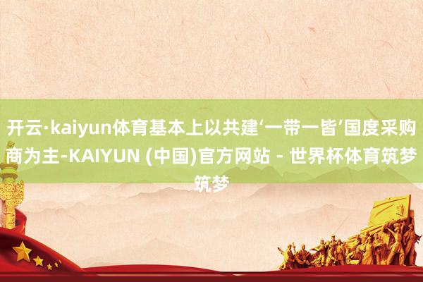 开云·kaiyun体育基本上以共建‘一带一皆’国度采购商为主-KAIYUN (中国)官方网站 - 世界杯体育筑梦