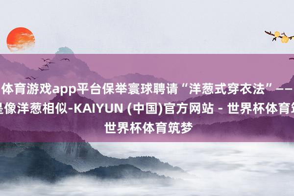 体育游戏app平台保举寰球聘请“洋葱式穿衣法”——即是像洋葱相似-KAIYUN (中国)官方网站 - 世界杯体育筑梦