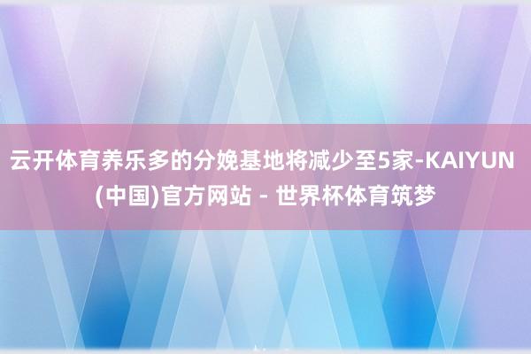 云开体育养乐多的分娩基地将减少至5家-KAIYUN (中国)官方网站 - 世界杯体育筑梦
