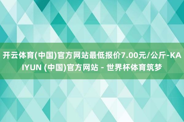 开云体育(中国)官方网站最低报价7.00元/公斤-KAIYUN (中国)官方网站 - 世界杯体育筑梦