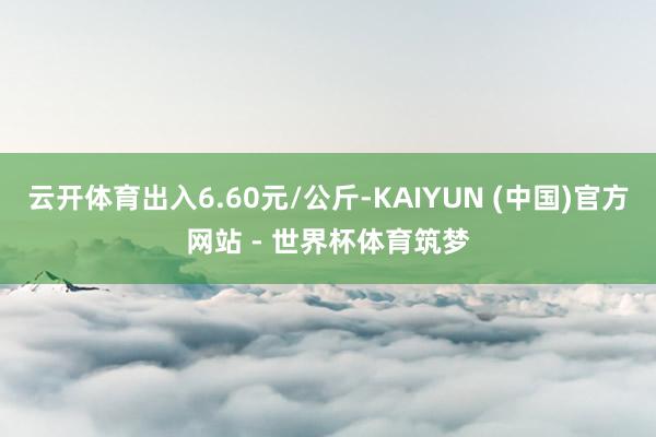 云开体育出入6.60元/公斤-KAIYUN (中国)官方网站 - 世界杯体育筑梦