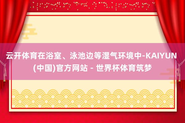 云开体育在浴室、泳池边等湿气环境中-KAIYUN (中国)官方网站 - 世界杯体育筑梦
