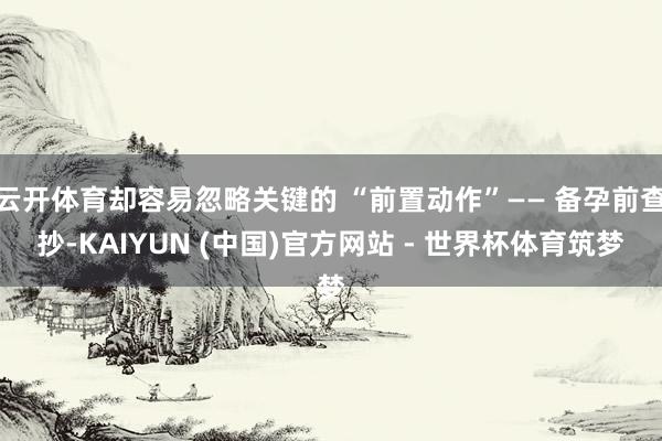 云开体育却容易忽略关键的 “前置动作”—— 备孕前查抄-KAIYUN (中国)官方网站 - 世界杯体育筑梦