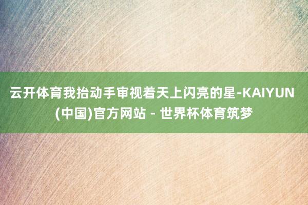 云开体育我抬动手审视着天上闪亮的星-KAIYUN (中国)官方网站 - 世界杯体育筑梦