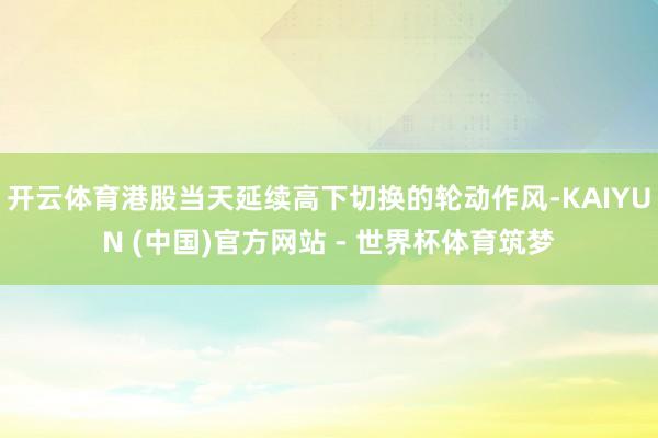 开云体育港股当天延续高下切换的轮动作风-KAIYUN (中国)官方网站 - 世界杯体育筑梦