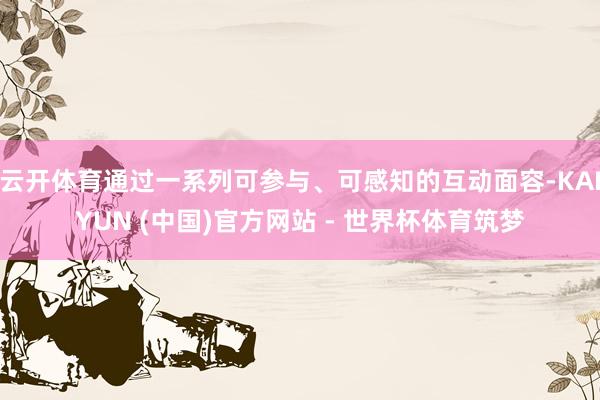 云开体育通过一系列可参与、可感知的互动面容-KAIYUN (中国)官方网站 - 世界杯体育筑梦