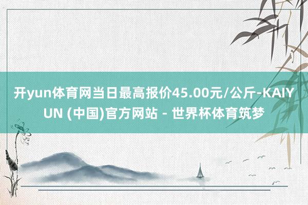 开yun体育网当日最高报价45.00元/公斤-KAIYUN (中国)官方网站 - 世界杯体育筑梦