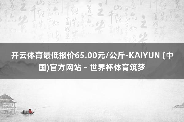 开云体育最低报价65.00元/公斤-KAIYUN (中国)官方网站 - 世界杯体育筑梦